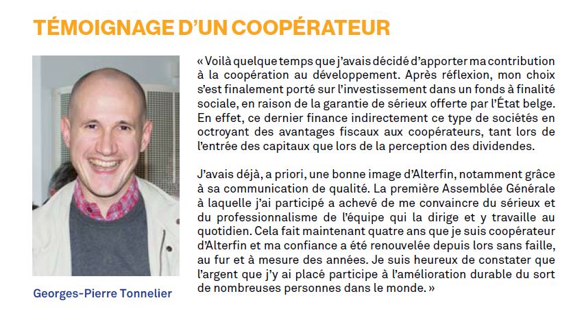 « Voilà quelque temps que j’avais décidé d’apporter ma contribution à la coopération au développement. Après réflexion, mon choix s’est finalement porté sur l’investissement dans un fonds à finalité sociale, en raison de la garantie de sérieux offerte par l’État belge. En effet, ce dernier finance indirectement ce type de sociétés en octroyant des avantages fiscaux aux coopérateurs, tant lors de l’entrée des capitaux que lors de la perception des dividendes. J’avais déjà, a priori, une bonne image d’Alterfin, notamment grâce à sa communication de qualité. La première Assemblée Générale à laquelle j’ai participé a achevé de me convaincre du sérieux et du professionnalisme de l’équipe qui la dirige et y travaille au quotidien. Cela fait maintenant quatre ans que je suis coopérateur d’Alterfin et ma confiance a été renouvelée depuis lors sans faille, au fur et à mesure des années. Je suis heureux de constater que l’argent que j’y ai placé participe à l’amélioration durable du sort de nombreuses personnes dans le monde. »